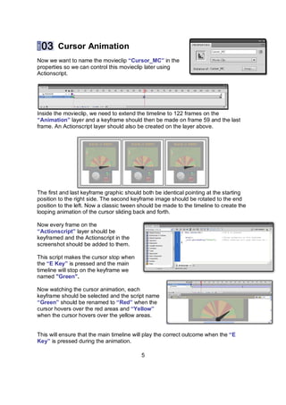 Cursor Animation
Now we want to name the movieclip “Cursor_MC” in the
properties so we can control this movieclip later using
Actionscript.




Inside the movieclip, we need to extend the timeline to 122 frames on the
“Animation” layer and a keyframe should then be made on frame 59 and the last
frame. An Actionscript layer should also be created on the layer above.




The first and last keyframe graphic should both be identical pointing at the starting
position to the right side. The second keyframe image should be rotated to the end
position to the left. Now a classic tween should be made to the timeline to create the
looping animation of the cursor sliding back and forth.

Now every frame on the
“Actionscript” layer should be
keyframed and the Actionscript in the
screenshot should be added to them.

This script makes the cursor stop when
the “E Key” is pressed and the main
timeline will stop on the keyframe we
named "Green".

Now watching the cursor animation, each
keyframe should be selected and the script name
“Green” should be renamed to “Red” when the
cursor hovers over the red areas and “Yellow”
when the cursor hovers over the yellow areas.


This will ensure that the main timeline will play the correct outcome when the “E
Key” is pressed during the animation.

                                          5
 