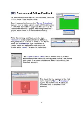 Success and Failure Feedback
We now need to add the feedback animations for the cursor
stopping in the Green and Red areas.

So on the second keyframe on the “Screen Animations”
layer, we need to create a green square with the dimensions
of 1280x720. It should then be placed at the centre of the
screen and turned into a graphic. After being turned into a
graphic, it then needs to be turned into a movieclip.



Within the movieclip we should name the layer
“Animation” and extend the timeline to 28 frames.
A keyframe should be made on frame 14 and the last
frame. An “Actionscript” layer should also be
created above with a keyframe at the end of the
timeline with a “stop();” Actionscript applied to it.




                 The “Alpha” “Colour Effect” should then be used on all three
                 keyframes to make the first and last keyframe invisible. The timeline
                 then needs to be turned into a classic tween to create our green
                 flash fade animation.




                                        This should then be repeated for the third
                                        keyframe on the “Screen Animations”
                                        layer in the main timeline. A red square
                                        should be used for a red flash fade
                                        animation.




                                          7
 