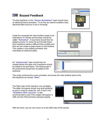 Buzzed Feedback
The last keyframe on the “Screen Animations” layer should have
an electrical shock animation. To do this we need to scribble a blue
electrical effect and turn it into a movieclip.




Inside the movieclip the main timeline needs to be
extended to 41 frames and the layer should be
called “Animation”. A key frame should then be
added to frame 16, frame 30 and the last frame.
Each keyframe needs a different blue scribble and
then we can create a shape tween on the timeline.
This creates a nice shifting animation that
resembles an electrical spark.




An “Actionscript” layer should then be
created above this layer and a keyframe should
be added to the last frame. The Actionscript in
the screenshot should then be added to the
keyframe.

This script continues the cursor animation and sends the main timeline back to the
first keyframe we named “Start”.



The Flash side of this tutorial is now complete.
The slider mini-game should now work perfectly,
so give it a test to create the .swf. A test in the
“Scaleform GFX Launcher” is also
recommended to see if the images will appear in
UDK and the FSCommands activate properly.




With this done, we can now move on to the UDK side of this tutorial.




                                            8
 