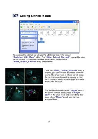 Getting Started in UDK




To continue this tutorial, we will use the UDK map files in the copied
“Scaleform_UDK_Maps” folder. The “ݺߣr_Tutorial_Start.udk” map will be used
for this tutorial, but the user can view a completed version in the
“ݺߣr_Tutorial_End.udk” map for reference.



                                  Once the “ݺߣr_Tutorial_Start.udk” map is
                                  opened, you can see that it is made up of two
                                  rooms. The small room is where we will setup
                                  the mini-game on the control console to open
                                  the door and a level complete script is already
                                  added past the door.



                                  The first task is to set a start “Trigger” next to
                                  the power console asset, place a “Player
                                  Start” in the small room and convert the door
                                  asset into a “Mover” asset, so it can be
                                  animated later.




                                      9
 