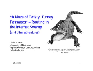 “A Maze of Twisty, Turney
Passages” – Routing in
the Internet Swamp
(and other adventures)

David L. Mills
University of Delaware
http://www.eecis.udel.edu/~mills
                                   “When you are up to your ass in alligators, it is wise
mills@udel.edu                      to remember you are there to drain the swamp.”
                                                     - R.M. Nixon




   25-Aug-99                                                                                1