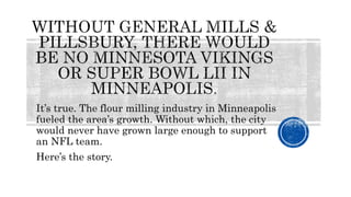 It’s true. The flour milling industry in Minneapolis
fueled the area’s growth. Without which, the city
would never have grown large enough to support
an NFL team.
Here’s the story.
 