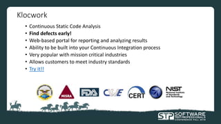 Klocwork
• Continuous Static Code Analysis
• Find defects early!
• Web-based portal for reporting and analyzing results
• Ability to be built into your Continuous Integration process
• Very popular with mission critical industries
• Allows customers to meet industry standards
• Try it!!
 