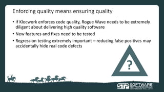 Enforcing quality means ensuring quality
• If Klocwork enforces code quality, Rogue Wave needs to be extremely
diligent about delivering high quality software
• New features and fixes need to be tested
• Regression testing extremely important – reducing false positives may
accidentally hide real code defects
?
 