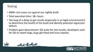 Testing
• 6000+ test cases run against our nightly build
• Total execution time: 18+ hours
• Too long of a delay to get results (especially in an Agile environment!)
to determine the health of the build and identify potential regression
defects
• Problem goes downstream: QA waits for test results, developers wait
for QA to report bugs, bugs get fixed and issue repeats.
 