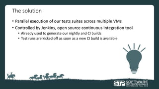 The solution
• Parallel execution of our tests suites across multiple VMs
• Controlled by Jenkins, open source continuous integration tool
• Already used to generate our nightly and CI builds
• Test runs are kicked off as soon as a new CI build is available
 