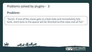 Problems solved by plugins - 3
Problem:
“Eeesh. If one of the slaves gets in a bad state and immediately fails
tests, most tests in the queue will be directed to that slave and all fail.”
 