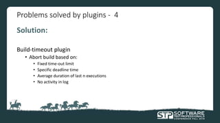 Problems solved by plugins - 4
Solution:
Build-timeout plugin
• Abort build based on:
• Fixed time-out limit
• Specific deadline time
• Average duration of last n executions
• No activity in log
 