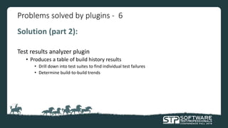 Problems solved by plugins - 6
Solution (part 2):
Test results analyzer plugin
• Produces a table of build history results
• Drill down into test suites to find individual test failures
• Determine build-to-build trends
 