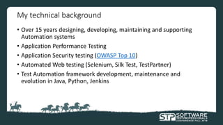 My technical background
• Over 15 years designing, developing, maintaining and supporting
Automation systems
• Application Performance Testing
• Application Security testing (OWASP Top 10)
• Automated Web testing (Selenium, Silk Test, TestPartner)
• Test Automation framework development, maintenance and
evolution in Java, Python, Jenkins
 