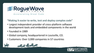 “Making it easier to write, test and deploy complex code”
• Largest independent provider of cross-platform software
development tools and embedded components in the world
• Founded in 1989
• Global company, headquartered in Louisville, CO.
• Customers: Over 3,000 companies in 57 countries
 