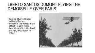 LBERTO SANTOS DUMONT FLYING THE
DEMOISELLE OVER PARIS
Santos-Dumont later
added ailerons,
between the wings in an
effort to gain more
lateral stability. His final
design, first flown in
1907,
 