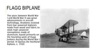 FLAGG BIPLANE
The years between World War
I and World War II saw great
advancements in aircraft
technology. Airplanes evolved
from low-powered biplanes
made from wood and fabric to
sleek high-powered
monoplanes made of
aluminum, based primarily on
the founding work of Hugo
Junkers during the World War I
period. In Qantas De Havilland
biplane, c. 1930
 