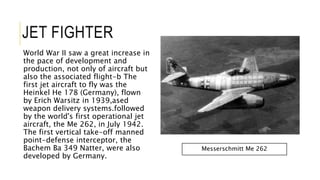 JET FIGHTER
World War II saw a great increase in
the pace of development and
production, not only of aircraft but
also the associated flight-b The
first jet aircraft to fly was the
Heinkel He 178 (Germany), flown
by Erich Warsitz in 1939,ased
weapon delivery systems.followed
by the world's first operational jet
aircraft, the Me 262, in July 1942.
The first vertical take-off manned
point-defense interceptor, the
Bachem Ba 349 Natter, were also
developed by Germany.
Messerschmitt Me 262
 