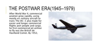 THE POSTWAR ERA(1945–1979)
After World War II, commercial
aviation grew rapidly, using
mostly ex-military aircraft to
trans The DC-3 also made for
easier and longer commercial
flights port people and cargo.
he first commercial jet airliner
to fly was the British de
Havilland Comet. By 1952,
 