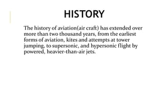 HISTORY
The history of aviation(air craft) has extended over
more than two thousand years, from the earliest
forms of aviation, kites and attempts at tower
jumping, to supersonic, and hypersonic flight by
powered, heavier-than-air jets.
 