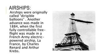 AIRSHIPS:
Airships were originally
called "dirigible
balloons” . Another
advance was made in
1884, when the first
fully controllable free-
flight was made in a
French Army electric-
powered airship, La
France, by Charles
Renard and Arthur
Krebs.
 