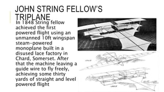 JOHN STRING FELLOW’S
TRIPLANEIn 1848 String fellow
achieved the first
powered flight using an
unmanned 10ft wingspan
steam-powered
monoplane built in a
disused lace factory in
Chard, Somerset. After
that the machine leaving a
guide wire to fly freely,
achieving some thirty
yards of straight and level
powered flight
 