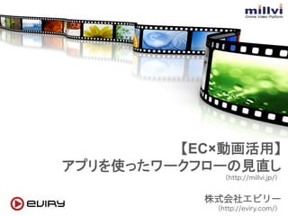 【EC×動画活用】 
アプリを使ったワークフローの見直し 
（http://millvi.jp/） 
株式会社エビリー 
（http://eviry.com/）　　 
 