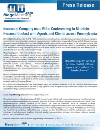 Press Release
com
Making Business Personal
Insurance Company uses Video Conferencing to Maintain
Personal Contact with Agents and Clients across Pennsylvania
com
(877) 634.6342 Sherman Oaks, CA 91403 info@megameeting.com
LOS ANGELES, CA, September 1, 2010 – With economic recovery still up in the air, industries worldwide are turning to video and
web conferencing to help reduce costs and improve company collaboration. An example of this is Millville Mutual Insurance
Company. Located in Columbia County, PA, Millville Mutual Insurance Company is a player in the insurance industry. With
insurance agents and clients spanning the greater part of Pennsylvania, maintaining contact is a challenging, yet important
issue. Rather than dealing with the cost and hassle of travel, Millville Mutual Insurance Company uses MegaMeeting.com to
assist them in their business communication needs.
MegaMeeting.com“gives us
personal contact with our
agency force without the
hassle of travel.”
MegaMeeting.com’s 100% browser-based video and web conferencing
solution allows the marketing and training departments at Millville Mutual
Insurance Company to save money and time, as well as increase
productivity. With the ability to show live streaming video, hear attendees
via integrated teleconferencing, show PowerPoint presentations and share
computer screens, Mary LeValley , Director of Marketing/Product
Development, Millville Mutual Insurance Company states that
MegaMeeting.com“gives us personal contact with our agency force without
the hassle of travel.”
Prior to using MegaMeeting.com, company meetings and communication
were held via various training sessions and seminars throughout the state of
Pennsylvania; whereas now the staff at Millville Mutual Insurance Company
conducts business through webinars.
About MegaMeeting.com (http://www.MegaMeeting.com)
MegaMeeting.com is a leading provider of 100% browser based video & web conferencing solutions, complete with real
time audio and video capabilities. Being browser based and working on all major operating systems –Windows, Mac & Linux;
MegaMeeting.com provides universal access without the need to download, install or configure software.
MegaMeeting.com web conferencing products and services include powerful collaboration tools that accommodate robust
video & web conferences, including advanced features such as desktop/application sharing, i.e. Word and Excel documents
and PowerPoint presentations without the need to upload any files. MegaMeeting is ideal for multi-location web based
meetings, virtual classrooms, employee trainings, product demonstrations, company orientation, customer support,
product launches and much more.
For more information please visit www.megameeting.com or call (818) 783-4311.
As for future use of MegaMeeting.com, Mary LeValley states“We do intend, if needed, to use the computer share aspect once
we change our software system. If we need to help agencies make changes initially with the new software, we can use this
instead of sending people across the state.“
 