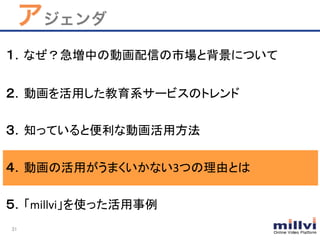 31	
アジェンダ
１．なぜ？急増中の動画配信の市場と背景について	
	
２．動画を活用した教育系サービスのトレンド	
  
	
３．知っていると便利な動画活用方法	
  
	
４．動画の活用がうまくいかない3つの理由とは	
	
  
５．「millvi」を使った活用事例	
 
