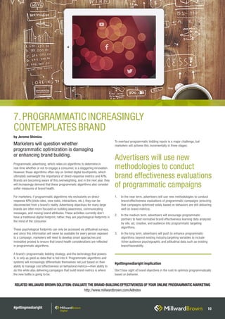 #gettingmediaright 10
Programmatic advertising, which relies on algorithms to determine in
real-time whether or not to engage a consumer, is a staggering innovation.
However, those algorithms often rely on limited digital touchpoints, which
ultimately overweight the importance of direct-response metrics and KPIs.
Brands are becoming aware of this overweighting, and in the next year, they
will increasingly demand that these programmatic algorithms also consider
softer measures of brand health.
For marketers, if programmatic algorithms rely exclusively on direct-
response KPIs (click rates, view rates, interactions, etc.), they can be
disconnected from a brand’s reality. Advertising objectives for many large
brands are often more focused on building awareness, communicating
messages, and moving brand attributes. These activities currently don’t
have a traditional digital footprint; rather, they are psychological footprints in
the mind of the consumer.
These psychological footprints can only be accessed via attitudinal surveys,
and since this information will never be available for every person exposed
to a campaign, marketers will need to develop smart approaches and
innovative proxies to ensure that brand health considerations are reflected
in programmatic algorithms.
A brand’s programmatic bidding strategy, and the technology that powers
it, is only as good as data that is fed into it. Programmatic algorithms and
systems will increasingly differentiate themselves not just based on their
ability to manage cost effectiveness on behavioral metrics—their ability to
do this while also delivering campaigns that build brand metrics is where
the new battle is going to be.
To overhaul programmatic bidding inputs is a major challenge, but
marketers will achieve this incrementally in three stages:
1.	 In the near term, advertisers will use new methodologies to conduct
brand effectiveness evaluations of programmatic campaigns (ensuring
that campaigns optimized solely based on behaviors are still delivering
well on brand metrics).
2.	 In the medium term, advertisers will encourage programmatic
partners to feed normative brand effectiveness learning data analyzed
by site, ad, creative, and audience into programmatic targeting
algorithms.
3.	 In the long term, advertisers will push to enhance programmatic
algorithms beyond existing industry targeting variables to include
richer audience psychographic and attitudinal data such as existing
brand favorability.
RELATED MILLWARD BROWN SOLUTION: EVALUATE THE BRAND-BUILDING EFFECTIVENESS OF YOUR ONLINE PROGRAMMATIC MARKETING
http://www.millwardbrown.com/AdIndex
7.PROGRAMMATIC INCREASINGLY
CONTEMPLATES BRAND
Advertisers will use new
methodologies to conduct
brand effectiveness evaluations
of programmatic campaigns
by Jerome Shimizu
Marketers will question whether
programmatic optimization is damaging
or enhancing brand building.
#gettingmediaright implication
Don’t lose sight of brand objectives in the rush to optimize programmatically
based on behavior.
 
