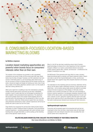 #gettingmediaright 11
RELATED MILLWARD BROWN SOLUTION: EVALUATE THE EFFECTIVENESS OF YOUR MOBILE MARKETING
http://www.millwardbrown.com/AdIndex-for-Mobile
The evolution of the smartphone has provided us with unparalleled
convenience and access to data, but this access goes both ways. Never
before have the likes of Google, Facebook, and their advertisers had more
access to information about us, and increasingly, about where we go. If
you are carrying an iPhone or Android device and the location services are
active, chances are Apple and Google are tracking your every move. It was
only a matter of time before advertisers started to cash in on this wealth of
data that is being collected 24/7.
While some might find it unsettling to have their whereabouts constantly
tracked, learning about where consumers go and when undoubtedly
provides a mass of useful data that can be leveraged by advertisers for
better-targeted, more personalized brand experiences. The advertisers
that see the greatest returns from location-based targeting will be the
ones that look at this technology from the perspective of what it can offer
their consumers, rather than merely trying to support their own interests.
Using behavioral mechanisms to tailor customer experiences will be key for
brands who seek to stand out from the crowd.
Virgin Atlantic has recognized this and has been trialing location beacon
technology at London’s Heathrow Airport to generate a more personalized
customer experience – providing passengers with useful reminders about
boarding times and gate information, as well as pulling up their boarding
pass as they approach airport security.
Macy’s in the US has also been conducting various trials of location-
based technology to enhance the in-store experience for their customers.
Shoppers at Macy’s can receive a personalized welcome and access
location-specific special offers, rewards, and discounts – all delivered to the
shopper’s smartphone via an app.
And McDonald’s China partnered with Angry Birds to create a location-
based promotional game to entertain and reward restaurant visitors. Players
were able to vote for their favorite McDonald’s in China, and the most
popular branch had a gigantic Angry Birds slingshot attached to the famous
golden arches.
The implications for the marketing world are enormous. Advertisers will be
able to use this data to better understand consumer in-store journeys and
dwell times – not to mention giving media owners the ability to accurately
measure the level of exposure to POS displays or OOH sites. Service
providers such as airlines and banks can make use of the technology to
enhance customer experience in increasingly competitive industries, while
retailers will be able to tailor a personal shopping experience for each and
every customer. In 2015, giving the customer what they want at the right
place and the right time will be a key differentiator for cutting edge brands
that seek to build personal relevance and meaning with their consumers.
by Matthew Jorgenson
Location-based marketing opportunities are
powerful when brands focus on consumers’
interests rather than on their own.
#gettingmediaright implication
Consumers will increasingly expect to be presented with ads that are
meaningful to them then and there; using location data will help target
campaigns to the most relevant consumers more accurately than ever.
Just be careful not to creep them out!
8.CONSUMER-FOCUSED LOCATION-BASED
MARKETING BLOOMS
 