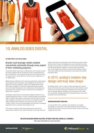 #gettingmediaright 13
RELATED MILLWARD BROWN SOLUTION: OPTIMIZE YOUR MIX ACROSS ALL CHANNELS
http://www.millwardbrown.com/crossmedia/
Conventional wisdom says that our mobile phones are the vessels by which
we bring the digital world into the physical, but we’ve moved beyond the
point of intersection. From the places we take them to the apps we choose,
our phones know us as few others do. They have come to represent us—
our digital avatars.
Millward Brown’s AdReaction 2014 study demonstrated that mobile devices
have already become the dominant screen globally for the 65 percent of
people who have them. Moreover, research from Millward Brown South
Africa shows a staggering 74 percent of people abandoning purchases
due to information they viewed on their mobile phones. These devices are
becoming the first component of the 21st Century human exoskeleton—
always with us, always on.
Accordingly, mobile devices are transforming traditional media forms into
interactive digital touch points—in short, connected mobiles turn everything
digital. Through simple response mechanisms using QR codes, NFC chips,
audio recognition, and beacons, the ownership of a smartphone potentially
makes everything easily interactive. Every brand touch point, however
“analog” it seems, can now be readily digitized. And consumers increasingly
expect them to be so, whenever they want them to be.
2014 was the unveiling of reinvented analog channels, and the first
experimenters showed us what could be achieved. Lord & Taylor stores are
already using beacons to greet guests upon arrival and to provide relevant
offers and tips—browse the handbags and receive a Michael Kors promo.
PowaTag, a nascent app, now allows you to scan and buy products directly
from the glossy pages of a magazine—buy the coat you like directly
from an ad in Vogue. China Telecom covered an entire building in Xiamen
with a giant outdoor QR code promoting their music player and providing
promotional offers.
As adoption widens in 2015, analog’s modern-day design will truly take
shape. A fresh look will be given to these channels and their ability to reach
consumers at the right time and place. Marketers must think about ways
they can leverage digital technologies across all elements of the media
mix to make their message personal and contextually relevant, their brand
accessible, and the purchase easy.
by Kelly Pellico and James Galpin
Brands must leverage mobile-enabled
connectivity coherently through every aspect
of their marketing programs.
#gettingmediaright implication
To maximize ROI in 2015, marketers must exploit the use of digital
technologies to create simple, easy mobile interaction with their brands
through all touch points. Give your consumers control of when and how they
engage with your brand.
10.ANALOG GOES DIGITAL
In 2015, analog’s modern-day
design will truly take shape
 