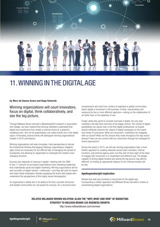 #gettingmediaright 14
RELATED MILLWARD BROWN SOLUTION: ALIGN THE “WHY, WHAT AND HOW” OF MARKETING
STRATEGY TO UNLEASH BRAND-LED BUSINESS GROWTH.
http://www.millwardbrown.com/vermeer
Through Millward Brown Vermeer’s Marketing2020 research in association
with Google, we have realized that winning marketers understand that
digital has transitioned from simply a channel choice to a powerful
marketing tool—but not all organizations can make brands win in the digital
space. Fortunately, several trends will distinguish winning organizational
models in 2015 and beyond.
Winning organizations will seek innovative, fresh perspectives to disrupt
the streamlined thinking that plagues lethargic organizations. Adaptive,
agile minds are necessary for the difficult task of managing the spread of
touchpoints and allowing an organization to anticipate the market’s ever-
changing structure.
Success also depends on training in digital—starting with the CMO.
In fact, 71 percent of successful organizations have marketing leadership
that understands social and digital marketing. Winning organizations will be
avid recruiters of digital natives—millennials—and they will work to inspire
and retain these employees, thereby equipping the brand with people who
understand the perspectives of this highly valued demographic.
An organization’s vitality lies in its ability to be fluid; concrete structures
and divided communities are not poised for success. On a structural level,
overachievers will move from centers of expertise to global communities
where digital is immersed in the business. Further, overachievers will
outsource to five or more different agencies—relying on the collaboration of
all rather than on the expertise of one.
Finally, while they sprint to innovate and lead in digital, the very best
marketers will step back and look at the bigger picture. The myriad of digital
possibilities can dazzle even a full-time digital professional, so brands
should ruthlessly examine the impact of digital campaigns on the hearts
and minds of consumers. What are consumers’ motivations for engaging
with our brand? What are the choices they make throughout the day across
devices? How can we connect with our consumers through the onslaught of
brand impressions?
Across the board in 2015, we will see winning organizations take a more
holistic approach to creating networks across team members, internal
functions, and external agency work, but they will not lose sight of the need
to engage with consumers in a meaningful and different way. The people
capable of driving digital forward and seeing the big picture may well be
different, so finding an appropriate balance to this inherent tension will
be key.
by Marc de Swaan Arons and Hugo Schurink
Winning organizations will court innovators,
focus on digital, think collaboratively, and
see the big picture.
#gettingmediaright implication
Review how well your business is structured for the digital age,
incorporating a holistic approach and Millward Brown Vermeer’s criteria of
overachieving digital organizations.
11.WINNING INTHE DIGITALAGE
 