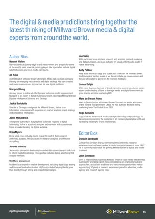 #gettingmediaright 15
The digital & media predictions bring together the
latest thinking of Millward Brown media & digital
experts from around the world.
Author Bios
Hannah Walley
Hannah conducts cutting-edge brand measurement and analysis for some
of the world’s most powerful industry players. Her specialties include digital
ad effectiveness and multi-media campaigns.
Ali Rana
As the Head of Millward Brown’s Emerging Media Lab, Ali leads company
thinking on emerging media trends and digital strategy. His team creates
and scales measurement approaches for new digital platforms.
Margaret Hung
An early player in online ad effectiveness and cross-media measurement,
Margaret is an expert in digital ROI measurement. She leads Millward Brown
Digital’s Intelligence Solutions and Strategy.
Jackie Bartolotta
Director of Strategic Intelligence for Millward Brown, Jackie is an
Information professional with experience in market analysis, brand strategy
and competitive intelligence.
Joline McGoldrick
A long-time authority in studying how audiences respond to digital
advertising, Joline is a product designer and marketer with a passionate
focus on understanding the digital audience.
Drew Myers
Drew helps cross-industry clients make the most of their research
and media budgets. He specializes in research analytics and effective
storytelling.
Jerome Shimizu
Jerome is a pioneer in developing innovative data-driven research solutions
to inform marketing strategy. His expertise includes digital advertising ROI
analysis methods.
Matthew Jorgenson
Matthew is an expert in creative development, including digital copy testing
and in-market evaluation studies. His focus includes helping clients grow
their brands through strong and impactful campaigns.
Jon Salm
With particular focus on client research and analytics, content marketing,
and data journalism, Jon is an authority on visual content and a leader in
native advertising.
Kelly Pellico
Kelly leads mobile strategy and production innovation for Millward Brown
North America. Two key areas of her focus include app measurement and
the use of location to garner in-the-moment feedback.
James Galpin
With more than twenty years of brand marketing experience, James has an
expert understanding of how to leverage media and digital investments to
grow brands and drive marketing ROI.
Marc de Swaan Arons
Marc is Senior Partner of Millward Brown Vermeer and works with many
of the world’s most prominent CMOs. He has authored the best-selling
marketing book, The Global Brand CEO.
Hugo Schurink
Hugo is at the frontlines of media and digital branding and psychology. He
focuses on representing the customer in an increasingly complex world and
facilitating meaningful brand relationships.
Editor Bios
Duncan Southgate
Duncan has 20 years brand, communications and media research
experience and has been involved in digital marketing research since 1997.
He is currently responsible for growing Millward Brown’s digital and mobile
business.
John Svendsen
John is responsible for growing Millward Brown’s cross media effectiveness
business by providing expert media consultancy and improving tools and
approaches, across both traditional and new media opportunities. He has
approaching 30 years of research experience gained in advertiser, media
agency and research agency roles.
 