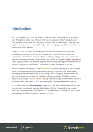 #gettingmediaright 3
Introduction
Since 2009, Millward Brown experts from around the globe have offered annual predictions for the coming
year – forecasting the hottest digital and media trends and providing recommendations to help advertisers
move confidently into the coming year. Predicting the future isn’t easy, but Millward Brown’s media and digital
expertise allows us to provide reliable insights into the important emerging trends and their implications for our
clients and the world of advertising.
In 2015, we foresee ever-greater tension between four competing channel-planning perspectives. New
technologies are emerging all the time that give media agencies greater control over how and when
consumers are exposed to brand messages, but there are still huge challenges surrounding how to connect
plans across media silos and how to reduce and make sense of digital data complexity. Creative agencies have
a more exciting box of tricks and ad formats to play with than ever before, but telling a coherent, consistent, and
connected multiscreen and multimedia story across different audience generations is no easy task.
With many marketers increasingly placing the machine in control, programmatic buying can result in smarter
targeting of messages based on location and behavioral learning, yet there remain many questions about
whether programmatic campaigns can add up to a meaningful brand-building story. Will programmatic and
brand building simply compete, or can they potentially complement and enhance? Finally, there are more
planners keen to place the consumer in control, ensuring that brand messages fit neatly into their consumer’s
lifestyle and that the brand is there for their consumers whenever and wherever they choose to reach out.
At the center of these silos are brand marketers looking to build their brand’s differentiation for the long term,
steering a steady course through new and unchartered waters. We hope these predictions help you make
sense of the changing digital and media landscape for 2015 and beyond so you can remain on top of the latest
important trends without being distracted by every shiny new thing.
 