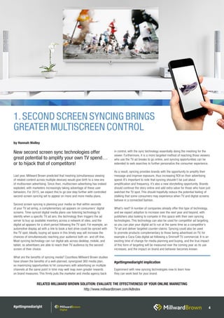 #gettingmediaright 4
Last year, Millward Brown predicted that meshing (simultaneous viewing
of related content across multiple devices) would give birth to a new era
of multiscreen advertising. Since then, multiscreen advertising has indeed
exploded, with marketers increasingly taking advantage of these user
behaviors. For 2015, we expect this to go one step further with controlled
second-screen syncing set to appear on more and more media plans.
Second screen syncing is planning your media so that within seconds
of your TV ad airing, a complementary ad appears on consumers’ digital
screens. Time-synced digital media plans use listening technology to
identify when a specific TV ad airs; the technology then triggers the ad
server to buy up available inventory across a network of sites, and the
digital ad appears for a short period following the TV spot. For example, an
automotive display ad with a link to book a test drive could be synced with
the TV spot. Ideally, buying ad space in this timely way will increase the
chances of simultaneously reaching your audience both on- and off-line.
Most syncing technology can run digital ads across desktop, mobile, and
tablet, so advertisers are able to reach their TV audience by the second
screen of their choice.
What are the benefits of syncing media? Countless Millward Brown studies
have shown the benefits of a well-planned, synergized 360 media plan,
so maximizing opportunities to hit consumers with advertising on multiple
channels at the same point in time may well reap even greater rewards
on brand measures. This firmly puts the marketer and media agency back
in control, with the sync technology essentially doing the meshing for the
viewer. Furthermore, it is a more targeted method of reaching those viewers
who use the TV ad breaks to go online, and syncing opportunities can be
extended to web searches to further personalize the consumer experience.
As a result, syncing provides brands with the opportunity to amplify their
message and improve exposure, thus increasing ROI on their advertising
spend. It’s important to note that syncing shouldn’t be just about
amplification and frequency, it’s also a new storytelling opportunity. Brands
should continue the story online and add extra value for those who have just
watched the TV spot. This should hopefully reduce the potential feeling of
stalking that some consumers may experience when TV and digital screens
behave in a connected fashion.
What’s next? A number of companies already offer this type of technology,
and we expect adoption to increase over the next year and beyond, with
publishers also looking to compete in this space with their own syncing
technologies. This technology can also be used for competitor ad targeting,
so you can plan your digital ad to run at the same time as a competitor’s
TV ad and deliver targeted counter-claims. Syncing could also be used
to promote products complementary to those being advertised on TV, for
example a Coca Cola digital ad following a Smirnoff TV commercial. It is an
exciting time of change for media planning and buying, and the true impact
of this form of targeting will be measured over the coming year as its use
increases, and the impact on brand and behavior becomes known.
RELATED MILLWARD BROWN SOLUTION: EVALUATE THE EFFECTIVENESS OF YOUR ONLINE MARKETING
http://www.millwardbrown.com/AdIndex
1.SECOND SCREEN SYNCING BRINGS
GREATER MULTISCREEN CONTROL
by Hannah Walley
New second screen sync technologies offer
great potential to amplify your own TV spend…
or to hijack that of competitors!
#gettingmediaright implication
Experiment with new syncing technologies now to learn how
they can work best for your brand.
 