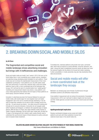 #gettingmediaright 5
RELATED MILLWARD BROWN SOLUTION: EVALUATE THE EFFECTIVENESS OF YOUR MOBILE MARKETING
http://www.millwardbrown.com/AdIndex-for-Mobile
Social and mobile media are hardly “new” media in 2015. But even as the
brand dollars flow in more consistently and in greater volume, marketers
are spending energy developing siloed strategies for each platform. These
media have yet to achieve the sophisticated measurement of their more
established counterparts—most platforms can only offer peeks inside
their own performance. To prove their collective value, social and mobile
platforms need to offer a more coordinated look at the landscape they
occupy. 2015 will see the start of a transformation from “walled garden”
marketing and measurement toward cross-device, cross-platform, and
cross-media approaches that evidence the full impact of these platforms on
brand equity, consumer behavior, and sales.
Innovation in advertising has been the financial lifeblood for social and
mobile media, with brands eager for more targeted reach and higher
engagement. But in the rush to monetize through advertising, it can be
easy to forget that marketers do not want to build a strategy around any
one site – or even around one device – but rather around an evolving and
intricate set of consumer behaviors. Consumers do not navigate solely
within Facebook and Instagram, or between iAd-supported apps on Apple
devices. With the flick of a finger, they swipe between media empires to
Twitter, Snapchat, Whatsapp, and the entire open mobile web, all while the
TV plays in the background and a tablet is open nearby. Brands need to
understand the synchronized impact of these behaviors to justify continued
(and increased) media investment.
To facilitate this, individual platforms will provide more open, connected
data, which links ad exposure to brand attitudes, consumer behaviors, and
sales. Linking this data to established consumer panels will allow ever more
fine-grained insights into the effects of all social and mobile marketing.
Further consolidation in media ownership may also help standardize these
data and processes.
Marketers can already grasp some threads of performance through
standalone audience and attitudinal measurement.
Cross-platform measurement will not achieve the granularity of standalone
measurement in 2015, but it will start to deliver insights into how brands
and their media agencies can best harmonize their overall social and mobile
strategy.
2.BREAKING DOWN SOCIALAND MOBILE SILOS
Social and mobile media will offer
a more coordinated look at the
landscape they occupy
by Ali Rana
#gettingmediaright implication
Develop coordinated strategies across social and mobile
platforms and work with these publishers to prove their
collective brand value in the overall media mix.
The fragmented and competitive social and
mobile landscape drives advertising innovation
but brings with it inefficiencies and challenges.
 
