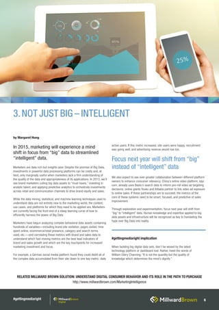 #gettingmediaright 6
RELATED MILLWARD BROWN SOLUTION: UNDERSTAND DIGITAL CONSUMER BEHAVIOR AND ITS ROLE IN THE PATH TO PURCHASE
http://www.millwardbrown.com/MarketingIntelligence
Marketers are data rich but insights poor. Despite the promise of Big Data,
investments in powerful data processing platforms can be costly and, at
best, only marginally useful when marketers lack a firm understanding of
the quality of the data and appropriateness of its applications. In 2015, we’ll
see brand marketers culling big data assets to “must haves,” investing in
analytic talent, and applying predictive analytics to orchestrate investments
across retail and communication channels to drive brand equity and sales.
While the data mining, statistical, and machine learning techniques used to
understand data are not entirely new to the marketing world, the content,
use cases, and platforms for which they need to be applied are. Marketers
are currently facing the front end of a steep learning curve of how to
efficiently harness the power of Big Data.
Marketers have begun analyzing complex behavioral data assets containing
hundreds of variables—including brand site visitation, pages visited, time
spent online, ecommerce/retail presence, category and search terms
used, etc.—and correlating these metrics with brand and sales data to
understand which fast-moving metrics are the best lead indicators of
brand and sales growth and which are the key touchpoints for increased
marketing investment and focus.
For example, a German social media platform found they could distill all of
the complex data accumulated from their site down to one key metric: daily
active users. If this metric increased, site users were happy, recruitment
was going well, and advertising revenue would rise too.
We also expect to see ever-greater collaboration between different platform
owners to enhance consumer relevancy. China’s online video platform, iqiyi.
com, already uses Baidu’s search data to inform pre-roll video ad targeting
decisions; online giants Youku and Alibaba partner to link video ad exposure
to online sales. If these partnerships are to succeed, the metrics at the
core of these systems need to be smart, focused, and predictive of sales
improvement.
Through exploration and experimentation, focus next year will shift from
“big” to “intelligent” data. Human knowledge and expertise applied to big
data assets and infrastructure will be recognized as key to translating the
hype over Big Data into reality.
3.NOT JUST BIG – INTELLIGENT
Focus next year will shift from “big”
instead of “intelligent” data
by Margaret Hung
In 2015, marketing will experience a mind
shift in focus from “big” data to streamlined
“intelligent” data.
#gettingmediaright implication
When tackling big digital data sets, don’t be wooed by the latest
technology platform or dashboard tool. Rather, heed the words of
William Ellery Channing: “It is not the quantity but the quality of
knowledge which determines the mind’s dignity.”
 