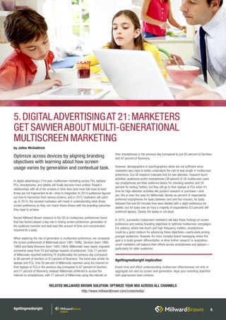 #gettingmediaright 8
In digital advertising’s 21st year, multiscreen marketing across TVs, laptops/
PCs, smartphones, and tablets will finally become more unified. People’s
relationships with all of the screens in their lives (and most folk have at least
three) are not fragmented at all—they’re integrated. In 2014 audiences figured
out how to harmonize their various screens, and in 2015 marketers will catch
up. In 2015, the savviest marketers will invest in understanding what drives
screen preference so they can match these drivers with the branding outcomes
they hope to achieve.
Recent Millward Brown research in the US on multiscreen preferences found
that two factors played a key role in driving screen preference: generation of
the audience member and task load (the amount of time and concentration
required for a task).
When exploring the role of generation in multiscreen preference, we compared
the screen preferences of Millennials (born 1981-1996); GenXers (born 1965-
1980) and Baby Boomers (born 1945-1964). Millennials have clearly migrated
somewhat away from TV and laptops towards smartphones. Only 77 percent
of Millennials reported watching TV (traditionally) the previous day (compared
to 86 percent of GenXers or 91 percent of Boomers). The trend was similar for
laptops and PCs. Only 58 percent of Millennials reported using the internet on
their laptops or PCs in the previous day (compared to 67 percent of GenXers
and 71 percent of Boomers). Instead, Millennials preferred to access the
internet on smartphones, with 77 percent of Millennials using the internet on
their smartphones in the previous day (compared to just 60 percent of GenXers
and 42 percent of Boomers).
However, demographics or psychographics alone are not sufficient since
marketers also need to better understand the role of task length in multiscreen
preference. Our US research indicates that for low-attention, frequent-touch
activities, audiences prefer smartphones (38 percent of US multiscreen users
say smartphones are their preferred device for checking weather and 34
percent for visiting Twitter), but they still go to their laptops or PCs when it’s
time for high-attention activities like product research or purchase—and
yes, this is even the case for Millennials. Ninety-six percent of respondents
preferred smartphones for tasks between zero and five minutes, for tasks
between five and 60 minutes they were divided with a slight preference for
tablets, but for tasks over an hour a majority of respondents (53 percent) still
preferred laptops. Clearly, the laptop is not dead.
In 2015, successful multiscreen marketers will take these findings on screen
preference and overlay branding objectives to optimize multiscreen campaigns.
For saliency, where low-touch and high frequency matters, smartphones
could be a great medium for advancing these objectives—particularly among
younger audiences. However, for more complex brand messaging where the
goal is to build greater differentiation or drive further research or acquisition,
smart marketers will balance their efforts across smartphones and laptops—
particularly for older audiences.
RELATED MILLWARD BROWN SOLUTION: OPTIMIZE YOUR MIX ACROSS ALL CHANNELS
http://www.millwardbrown.com/crossmedia/
by Joline McGoldrick
#gettingmediaright implication
Invest time and effort understanding multiscreen effectiveness not only in
aggregate but also by screen and generation. Align your branding objective
with appropriate task contexts.
5.DIGITALADVERTISINGAT 21:MARKETERS
GET SAVVIERABOUT MULTI-GENERATIONAL
MULTISCREEN MARKETING
Optimize across devices by aligning branding
objectives with learning about how screen
usage varies by generation and contextual task.
 