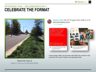 14
Watch the Vine at
https://vine.co/v/hJ199xz7DWq
OPTIMIZING VINE – RECOMMENDATION 1:
CELEBRATE THE FORMAT
6 second length, ability to do stop motion video AND for the consumer to stop
and start the Vine, ease of creation of user generated content
 