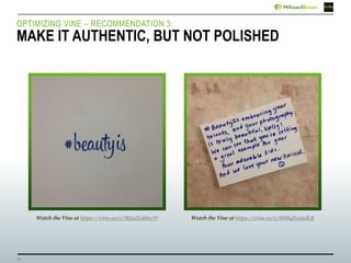 16
OPTIMIZING VINE – RECOMMENDATION 3:
MAKE IT AUTHENTIC, BUT NOT POLISHED
Watch the Vine at https://vine.co/v/M5uZi5hhu7V Watch the Vine at https://vine.co/v/MMqZv2jalLK
 