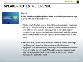 23
SPEAKER NOTES / REFERENCE
SLIDE 1
A short set of learnings from Millward Brown on developing creative that pays
in a long form and micro video world.
• With the growth of multiple screens, 30 and 60 second video ads are increasingly
only part of a brand’s video arsenal. Vine has popularised the micro video format.
At the other end of the scale, the most popular ads on YouTube average two
minutes and one in eight are over five minutes. While there is general acceptance
that you don’t just modify your TV for digital use, there’s less consensus on what
you do.
• In this short deck, Millward Brown unlocks the elements of success in film longer
than 60 seconds. It shows that while more time can allow for stronger
engagement, it can also be a liability, particularly if the brand’s role disappoints the
viewer. At the other end of the scale, Millward Brown shares research on micro
video that demonstrates how the format can best be used not just to ensure
sharing but also to benefit the brand.
Speaker notes
 