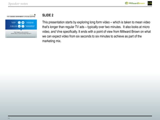 24
SLIDE 2
This presentation starts by exploring long form video – which is taken to mean video
that's longer than regular TV ads – typically over two minutes. It also looks at micro
video, and Vine specifically. It ends with a point of view from Millward Brown on what
we can expect video from six seconds to six minutes to achieve as part of the
marketing mix.
Speaker notes
 