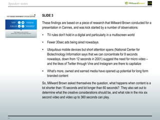 25
SLIDE 3
These findings are based on a piece of research that Millward Brown conducted for a
presentation in Cannes, and was kick started by a number of observations:
• TV rules don't hold in a digital and particularly in a multiscreen world
• Fewer 30sec ads being aired nowadays
• Ubiquitous mobile devices but short attention spans (National Center for
Biotechnology Information says that we can concentrate for 8 seconds
nowadays, down from 12 seconds in 2001) suggest the need for micro video –
and the likes of Twitter through Vine and Instagram are there to capitalize
• What's more, owned and earned media have opened up potential for long form
branded content
So, Millward Brown asked themselves the question, what happens when content is a
lot shorter than 15 seconds and lot longer than 60 seconds? They also set out to
determine what the creative considerations should be, and what role in the mix six
second video and video up to 360 seconds can play.
Speaker notes
 