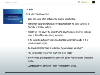 26
SLIDE 4
First, let’s look at Long Form
• Long form video offers fantastic new creative opportunities.
• In the main we’re talking here about videos hosted on the brand’s website or
YouTube or another platform.
• Freed from TV’s 'pay by the second 'world, advertisers and creatives no longer
need to think of time as a ticking taxi meter..
• If the content is sufficiently interesting, branded content can now be 2, 4, 6
minutes or even longer..
• So brands no longer need to be thinking “how much can we afford?”.
• The key question now is “how much time do we need?”
• But of course, greater possibilities come with greater responsibilities, so restraint
is key..
• Just because you can doesn’t mean you necessarily should.
Speaker notes
 