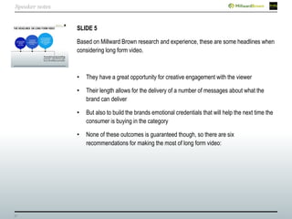 27
SLIDE 5
Based on Millward Brown research and experience, these are some headlines when
considering long form video.
• They have a great opportunity for creative engagement with the viewer
• Their length allows for the delivery of a number of messages about what the
brand can deliver
• But also to build the brands emotional credentials that will help the next time the
consumer is buying in the category
• None of these outcomes is guaranteed though, so there are six
recommendations for making the most of long form video:
Speaker notes
 