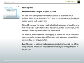 28
SLIDE 6 (1 of 2)
Recommendation 1: Inspire, Surprise or Excite
We firstly need to recognise that there’s no such thing as a captive 6 minute
audience unless you captivate them. So it’s up to us to create something inspiring or
exciting which is worth people’s time.
Millward Brown used their industry-leading facial coding approach to test all the long-
form videos in this study. The main thing they learned, perhaps unsurprisingly, is that
it’s tough to retain high attention for a long period of time.
On the whole, attention seems to start dropping off after the first minute. That doesn’t
mean you need to stop your video at 60 seconds, but it does mean you need to be
judicious about how long you make it.
Even if there are no additional media costs associated with a longer ad, you still risk
losing consumer attention. So of course this means that your videos just need to be
long enough.
Speaker notes
 