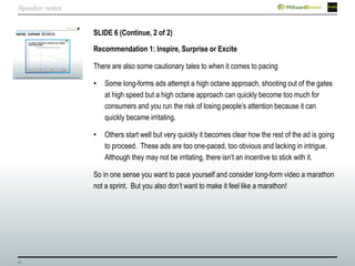 29
SLIDE 6 (Continue, 2 of 2)
Recommendation 1: Inspire, Surprise or Excite
There are also some cautionary tales to when it comes to pacing
• Some long-forms ads attempt a high octane approach, shooting out of the gates
at high speed but a high octane approach can quickly become too much for
consumers and you run the risk of losing people’s attention because it can
quickly became irritating.
• Others start well but very quickly it becomes clear how the rest of the ad is going
to proceed. These ads are too one-paced, too obvious and lacking in intrigue.
Although they may not be irritating, there isn’t an incentive to stick with it.
So in one sense you want to pace yourself and consider long-form video a marathon
not a sprint. But you also don’t want to make it feel like a marathon!
Speaker notes
 