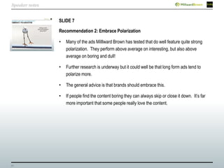 30
SLIDE 7
Recommendation 2: Embrace Polarization
• Many of the ads Milllward Brown has tested that do well feature quite strong
polarization. They perform above average on interesting, but also above
average on boring and dull!
• Further research is underway but it could well be that long form ads tend to
polarize more.
• The general advice is that brands should embrace this.
• If people find the content boring they can always skip or close it down. It’s far
more important that some people really love the content.
Speaker notes
 