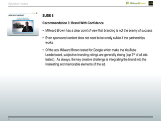 31
SLIDE 8
Recommendation 3: Brand With Confidence
• Millward Brown has a clear point of view that branding is not the enemy of success
• Even sponsored content does not need to be overly subtle if the partnerships
works
• Of the ads Millward Brown tested for Google which make the YouTube
Leaderboard, subjective branding ratings are generally strong (top 3rd of all ads
tested). As always, the key creative challenge is integrating the brand into the
interesting and memorable elements of the ad.
Speaker notes
 
