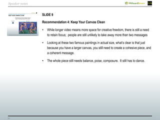 32
SLIDE 9
Recommendation 4: Keep Your Canvas Clean
• While longer video means more space for creative freedom, there is still a need
to retain focus; people are still unlikely to take away more than two messages
• Looking at these two famous paintings in actual size, what’s clear is that just
because you have a larger canvas, you still need to create a cohesive piece, and
a coherent message.
• The whole piece still needs balance, poise, composure. It still has to dance.
Speaker notes
 