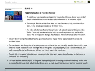 33
SLIDE 10
Recommendation 5: Find the Reward
• To build brand pre-disposition and a point of meaningful difference, deliver some kind of
reward (whether that’s unusual access, useful information or an emotional payoff)
• For example: Patches is one of the latest in a line of successful long form videos from
Dove. It has already generated over 20 million views.
• The video tells the tale of women being treated with a beauty patch and keeping video
diaries. When told afterwards that the patch is actually a placebo, they are forced to
realise that all the positive changes they had seen in themselves had come from within.
• Millward Brown testing showed that Patches generates its strong Impact thanks largely to distinctiveness and
emotional power.
• The narrative arc is a steady start, a fairly long drawn out middle section and then a big reveal at the end with a huge
emotional payoff. People are likely sticking to the ad through the early stages partly out of a sense of intrigue, and
partly because friends/ family/ referrers will have told them it is worth the investment.
• There is little in the way of rational product messaging in the video, yet it is very clearly focussed on the themes of
confidence and inner beauty.
• The video also has a strong impact on long-term brand-predisposition by helping Dove retain ownership of their point
of meaningful difference which is that no other brand cares so much about helping women find their own inner beauty.
Speaker notes
 