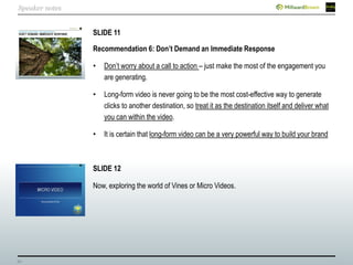 34
SLIDE 11
Recommendation 6: Don’t Demand an Immediate Response
• Don’t worry about a call to action – just make the most of the engagement you
are generating.
• Long-form video is never going to be the most cost-effective way to generate
clicks to another destination, so treat it as the destination itself and deliver what
you can within the video.
• It is certain that long-form video can be a very powerful way to build your brand
SLIDE 12
Now, exploring the world of Vines or Micro Videos.
Speaker notes
 