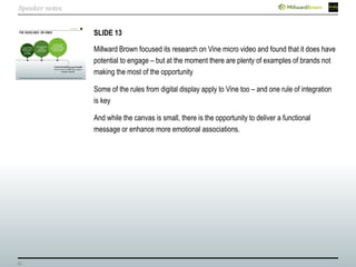 35
SLIDE 13
Millward Brown focused its research on Vine micro video and found that it does have
potential to engage – but at the moment there are plenty of examples of brands not
making the most of the opportunity
Some of the rules from digital display apply to Vine too – and one rule of integration
is key
And while the canvas is small, there is the opportunity to deliver a functional
message or enhance more emotional associations.
Speaker notes
 